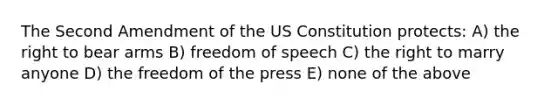 The Second Amendment of the US Constitution protects: A) the right to bear arms B) freedom of speech C) the right to marry anyone D) the freedom of the press E) none of the above