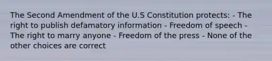 The Second Amendment of the U.S Constitution protects: - The right to publish defamatory information - Freedom of speech - The right to marry anyone - Freedom of the press - None of the other choices are correct