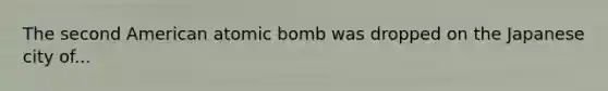 The second American atomic bomb was dropped on the Japanese city of...