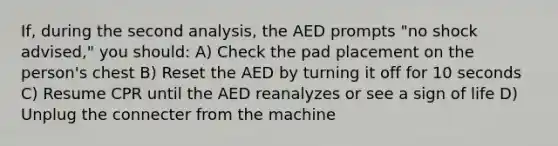 If, during the second analysis, the AED prompts "no shock advised," you should: A) Check the pad placement on the person's chest B) Reset the AED by turning it off for 10 seconds C) Resume CPR until the AED reanalyzes or see a sign of life D) Unplug the connecter from the machine