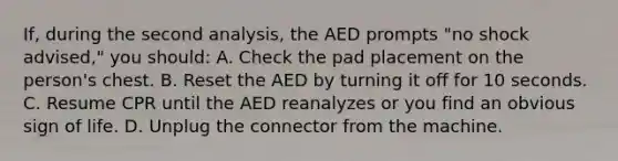 If, during the second analysis, the AED prompts "no shock advised," you should: A. Check the pad placement on the person's chest. B. Reset the AED by turning it off for 10 seconds. C. Resume CPR until the AED reanalyzes or you find an obvious sign of life. D. Unplug the connector from the machine.