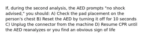 If, during the second analysis, the AED prompts "no shock advised," you should: A) Check the pad placement on the person's chest B) Reset the AED by turning it off for 10 seconds C) Unplug the connector from the machine D) Resume CPR until the AED reanalyzes or you find an obvious sign of life