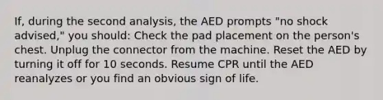 If, during the second analysis, the AED prompts "no shock advised," you should: Check the pad placement on the person's chest. Unplug the connector from the machine. Reset the AED by turning it off for 10 seconds. Resume CPR until the AED reanalyzes or you find an obvious sign of life.