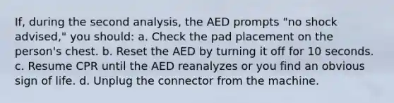 If, during the second analysis, the AED prompts "no shock advised," you should: a. Check the pad placement on the person's chest. b. Reset the AED by turning it off for 10 seconds. c. Resume CPR until the AED reanalyzes or you find an obvious sign of life. d. Unplug the connector from the machine.