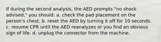 If during the second analysis, the AED prompts "no shock advised," you should: a. check the pad placement on the person's chest. b. reset the AED by turning it off for 10 seconds. c. resume CPR until the AED reanalyzes or you find an obvious sign of life. d. unplug the connector from the machine.