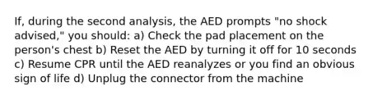 If, during the second analysis, the AED prompts "no shock advised," you should: a) Check the pad placement on the person's chest b) Reset the AED by turning it off for 10 seconds c) Resume CPR until the AED reanalyzes or you find an obvious sign of life d) Unplug the connector from the machine