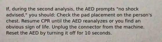 If, during the second analysis, the AED prompts "no shock advised," you should: Check the pad placement on the person's chest. Resume CPR until the AED reanalyzes or you find an obvious sign of life. Unplug the connector from the machine. Reset the AED by turning it off for 10 seconds.