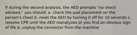 If during the second analysis, the AED prompts "no shock advised," you should: a. check the pad placement on the person's chest b. reset the AED by turning it off for 10 seconds c. resume CPR until the AED reanalyzes or you find an obvious sign of life d. unplug the connector from the machine