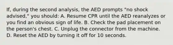 If, during the second analysis, the AED prompts "no shock advised," you should: A. Resume CPR until the AED reanalyzes or you find an obvious sign of life. B. Check the pad placement on the person's chest. C. Unplug the connector from the machine. D. Reset the AED by turning it off for 10 seconds.