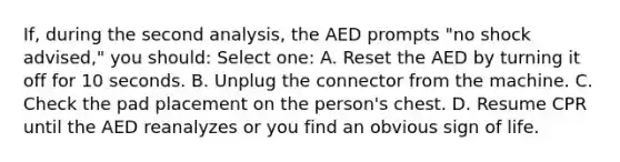 If, during the second analysis, the AED prompts "no shock advised," you should: Select one: A. Reset the AED by turning it off for 10 seconds. B. Unplug the connector from the machine. C. Check the pad placement on the person's chest. D. Resume CPR until the AED reanalyzes or you find an obvious sign of life.