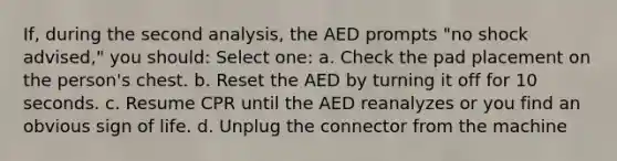 If, during the second analysis, the AED prompts "no shock advised," you should: Select one: a. Check the pad placement on the person's chest. b. Reset the AED by turning it off for 10 seconds. c. Resume CPR until the AED reanalyzes or you find an obvious sign of life. d. Unplug the connector from the machine