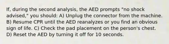 If, during the second analysis, the AED prompts "no shock advised," you should: A) Unplug the connector from the machine. B) Resume CPR until the AED reanalyzes or you find an obvious sign of life. C) Check the pad placement on the person's chest. D) Reset the AED by turning it off for 10 seconds.