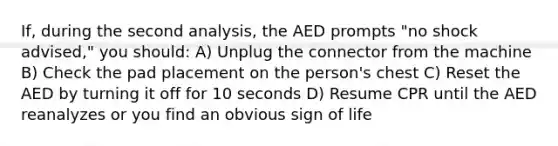 If, during the second analysis, the AED prompts "no shock advised," you should: A) Unplug the connector from the machine B) Check the pad placement on the person's chest C) Reset the AED by turning it off for 10 seconds D) Resume CPR until the AED reanalyzes or you find an obvious sign of life