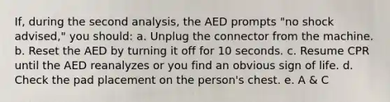 If, during the second analysis, the AED prompts "no shock advised," you should: a. Unplug the connector from the machine. b. Reset the AED by turning it off for 10 seconds. c. Resume CPR until the AED reanalyzes or you find an obvious sign of life. d. Check the pad placement on the person's chest. e. A & C