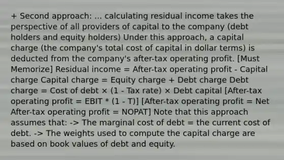 + Second approach: ... calculating residual income takes the perspective of all providers of capital to the company (debt holders and equity holders) Under this approach, a capital charge (the company's total cost of capital in dollar terms) is deducted from the company's after-tax operating profit. [Must Memorize] Residual income = After-tax operating profit - Capital charge Capital charge = Equity charge + Debt charge Debt charge = Cost of debt × (1 - Tax rate) × Debt capital [After-tax operating profit = EBIT * (1 - T)] [After-tax operating profit = Net After-tax operating profit = NOPAT] Note that this approach assumes that: -> The marginal cost of debt = the current cost of debt. -> The weights used to compute the capital charge are based on book values of debt and equity.