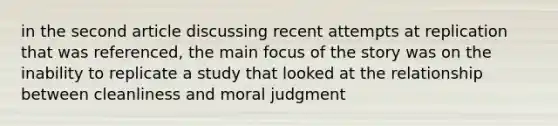 in the second article discussing recent attempts at replication that was referenced, the main focus of the story was on the inability to replicate a study that looked at the relationship between cleanliness and moral judgment