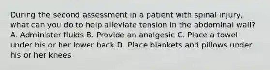 During the second assessment in a patient with spinal injury, what can you do to help alleviate tension in the abdominal wall? A. Administer fluids B. Provide an analgesic C. Place a towel under his or her lower back D. Place blankets and pillows under his or her knees