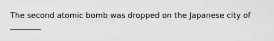 The second atomic bomb was dropped on the Japanese city of ________