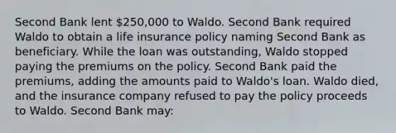 Second Bank lent 250,000 to Waldo. Second Bank required Waldo to obtain a life insurance policy naming Second Bank as beneficiary. While the loan was outstanding, Waldo stopped paying the premiums on the policy. Second Bank paid the premiums, adding the amounts paid to Waldo's loan. Waldo died, and the insurance company refused to pay the policy proceeds to Waldo. Second Bank may: