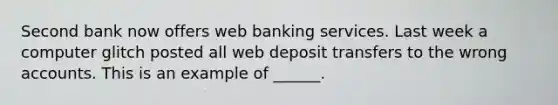 Second bank now offers web banking services. Last week a computer glitch posted all web deposit transfers to the wrong accounts. This is an example of ______.