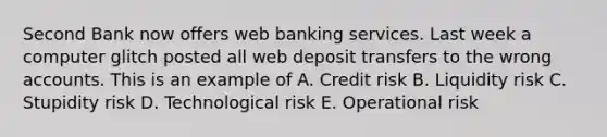 Second Bank now offers web banking services. Last week a computer glitch posted all web deposit transfers to the wrong accounts. This is an example of A. Credit risk B. Liquidity risk C. Stupidity risk D. Technological risk E. Operational risk