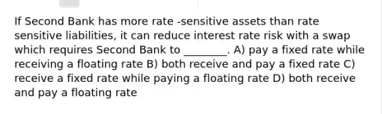 If Second Bank has more rate -sensitive assets than rate sensitive liabilities, it can reduce interest rate risk with a swap which requires Second Bank to ________. A) pay a fixed rate while receiving a floating rate B) both receive and pay a fixed rate C) receive a fixed rate while paying a floating rate D) both receive and pay a floating rate