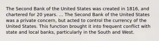 The Second Bank of the United States was created in 1816, and chartered for 20 years. ... The Second Bank of the United States was a private concern, but acted to control the currency of the United States. This function brought it into frequent conflict with state and local banks, particularly in the South and West.