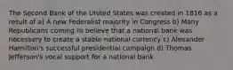 The Second Bank of the United States was created in 1816 as a result of a) A new Federalist majority in Congress b) Many Republicans coming to believe that a national bank was necessary to create a stable national currency c) Alexander Hamilton's successful presidential campaign d) Thomas Jefferson's vocal support for a national bank