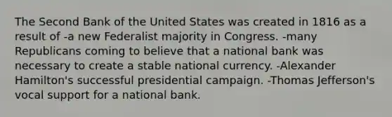 The Second Bank of the United States was created in 1816 as a result of -a new Federalist majority in Congress. -many Republicans coming to believe that a national bank was necessary to create a stable national currency. -Alexander Hamilton's successful presidential campaign. -Thomas Jefferson's vocal support for a national bank.