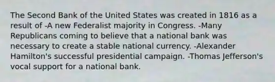 The Second Bank of the United States was created in 1816 as a result of -A new Federalist majority in Congress. -Many Republicans coming to believe that a national bank was necessary to create a stable national currency. -Alexander Hamilton's successful presidential campaign. -Thomas Jefferson's vocal support for a national bank.