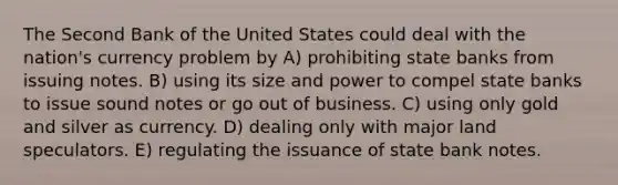 The Second Bank of the United States could deal with the nation's currency problem by A) prohibiting state banks from issuing notes. B) using its size and power to compel state banks to issue sound notes or go out of business. C) using only gold and silver as currency. D) dealing only with major land speculators. E) regulating the issuance of state bank notes.