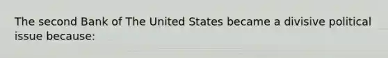 The second Bank of The United States became a divisive political issue because: