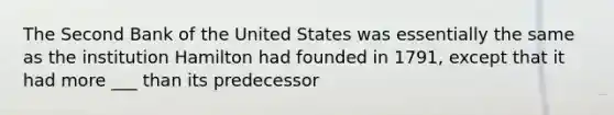 The Second Bank of the United States was essentially the same as the institution Hamilton had founded in 1791, except that it had more ___ than its predecessor