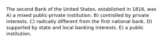 The second Bank of the United States, established in 1816, was A) a mixed public-private institution. B) controlled by private interests. C) radically different from the first national bank. D) supported by state and local banking interests. E) a public institution.