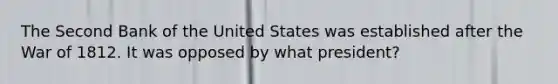 The Second Bank of the United States was established after the <a href='https://www.questionai.com/knowledge/kZ700nRVQz-war-of-1812' class='anchor-knowledge'>war of 1812</a>. It was opposed by what president?