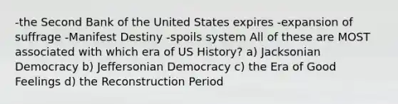 -the Second Bank of the United States expires -expansion of suffrage -Manifest Destiny -spoils system All of these are MOST associated with which era of US History? a) Jacksonian Democracy b) Jeffersonian Democracy c) the Era of Good Feelings d) the Reconstruction Period