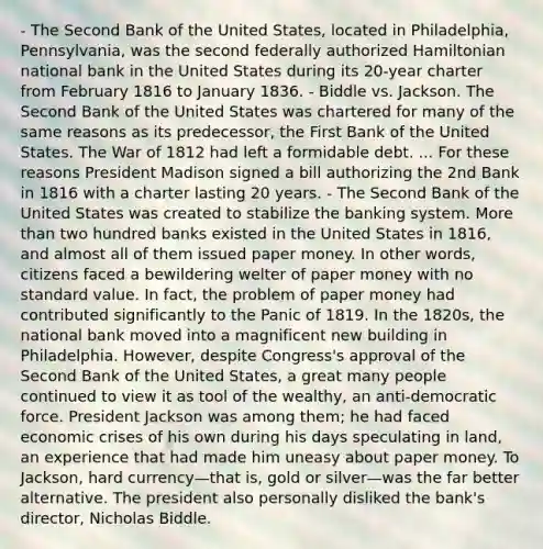 - The Second Bank of the United States, located in Philadelphia, Pennsylvania, was the second federally authorized Hamiltonian national bank in the United States during its 20-year charter from February 1816 to January 1836. - Biddle vs. Jackson. The Second Bank of the United States was chartered for many of the same reasons as its predecessor, the First Bank of the United States. The War of 1812 had left a formidable debt. ... For these reasons President Madison signed a bill authorizing the 2nd Bank in 1816 with a charter lasting 20 years. - The Second Bank of the United States was created to stabilize the banking system. More than two hundred banks existed in the United States in 1816, and almost all of them issued paper money. In other words, citizens faced a bewildering welter of paper money with no standard value. In fact, the problem of paper money had contributed significantly to the Panic of 1819. In the 1820s, the national bank moved into a magnificent new building in Philadelphia. However, despite Congress's approval of the Second Bank of the United States, a great many people continued to view it as tool of the wealthy, an anti-democratic force. President Jackson was among them; he had faced economic crises of his own during his days speculating in land, an experience that had made him uneasy about paper money. To Jackson, hard currency—that is, gold or silver—was the far better alternative. The president also personally disliked the bank's director, Nicholas Biddle.