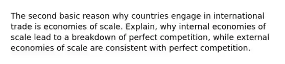 The second basic reason why countries engage in international trade is economies of scale. Explain, why internal economies of scale lead to a breakdown of perfect competition, while external economies of scale are consistent with perfect competition.