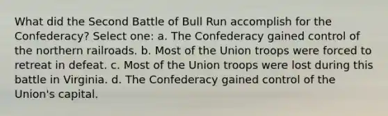 What did the Second Battle of Bull Run accomplish for the Confederacy? Select one: a. The Confederacy gained control of the northern railroads. b. Most of the Union troops were forced to retreat in defeat. c. Most of the Union troops were lost during this battle in Virginia. d. The Confederacy gained control of the Union's capital.