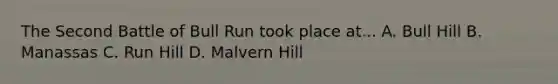 The Second Battle of Bull Run took place at... A. Bull Hill B. Manassas C. Run Hill D. Malvern Hill