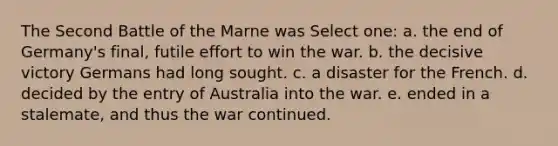 The Second Battle of the Marne was Select one: a. the end of Germany's final, futile effort to win the war. b. the decisive victory Germans had long sought. c. a disaster for the French. d. decided by the entry of Australia into the war. e. ended in a stalemate, and thus the war continued.