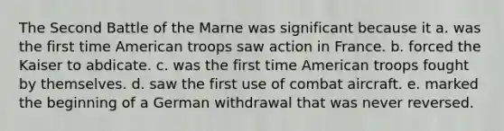 The Second Battle of the Marne was significant because it a. was the first time American troops saw action in France. b. forced the Kaiser to abdicate. c. was the first time American troops fought by themselves. d. saw the first use of combat aircraft. e. marked the beginning of a German withdrawal that was never reversed.