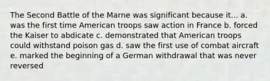 The Second Battle of the Marne was significant because it... a. was the first time American troops saw action in France b. forced the Kaiser to abdicate c. demonstrated that American troops could withstand poison gas d. saw the first use of combat aircraft e. marked the beginning of a German withdrawal that was never reversed