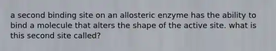 a second binding site on an allosteric enzyme has the ability to bind a molecule that alters the shape of the active site. what is this second site called?