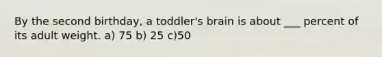 By the second birthday, a toddler's brain is about ___ percent of its adult weight. a) 75 b) 25 c)50