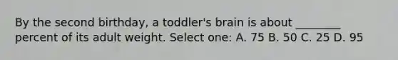 By the second birthday, a toddler's brain is about ________ percent of its adult weight. Select one: A. 75 B. 50 C. 25 D. 95