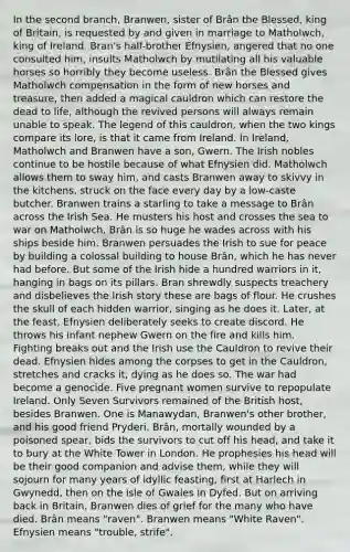 In the second branch, Branwen, sister of Brân the Blessed, king of Britain, is requested by and given in marriage to Matholwch, king of Ireland. Bran's half-brother Efnysien, angered that no one consulted him, insults Matholwch by mutilating all his valuable horses so horribly they become useless. Brân the Blessed gives Matholwch compensation in the form of new horses and treasure, then added a magical cauldron which can restore the dead to life, although the revived persons will always remain unable to speak. The legend of this cauldron, when the two kings compare its lore, is that it came from Ireland. In Ireland, Matholwch and Branwen have a son, Gwern. The Irish nobles continue to be hostile because of what Efnysien did. Matholwch allows them to sway him, and casts Branwen away to skivvy in the kitchens, struck on the face every day by a low-caste butcher. Branwen trains a starling to take a message to Brân across the Irish Sea. He musters his host and crosses the sea to war on Matholwch. Brân is so huge he wades across with his ships beside him. Branwen persuades the Irish to sue for peace by building a colossal building to house Brân, which he has never had before. But some of the Irish hide a hundred warriors in it, hanging in bags on its pillars. Bran shrewdly suspects treachery and disbelieves the Irish story these are bags of flour. He crushes the skull of each hidden warrior, singing as he does it. Later, at the feast, Efnysien deliberately seeks to create discord. He throws his infant nephew Gwern on the fire and kills him. Fighting breaks out and the Irish use the Cauldron to revive their dead. Efnysien hides among the corpses to get in the Cauldron, stretches and cracks it, dying as he does so. The war had become a genocide. Five pregnant women survive to repopulate Ireland. Only Seven Survivors remained of the British host, besides Branwen. One is Manawydan, Branwen's other brother, and his good friend Pryderi. Brân, mortally wounded by a poisoned spear, bids the survivors to cut off his head, and take it to bury at the White Tower in London. He prophesies his head will be their good companion and advise them, while they will sojourn for many years of idyllic feasting, first at Harlech in Gwynedd, then on the isle of Gwales in Dyfed. But on arriving back in Britain, Branwen dies of grief for the many who have died. Brân means "raven". Branwen means "White Raven". Efnysien means "trouble, strife".