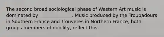 The second broad sociological phase of Western Art music is dominated by ______________. Music produced by the Troubadours in Southern France and Trouveres in Northern France, both groups members of nobility, reflect this.