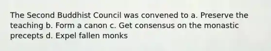 The Second Buddhist Council was convened to a. Preserve the teaching b. Form a canon c. Get consensus on the monastic precepts d. Expel fallen monks