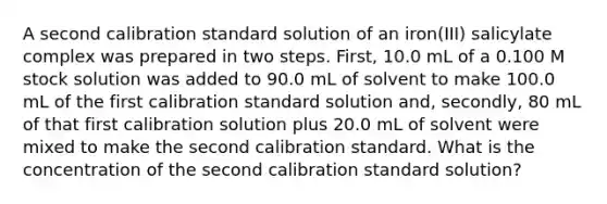 A second calibration standard solution of an iron(III) salicylate complex was prepared in two steps. First, 10.0 mL of a 0.100 M stock solution was added to 90.0 mL of solvent to make 100.0 mL of the first calibration standard solution and, secondly, 80 mL of that first calibration solution plus 20.0 mL of solvent were mixed to make the second calibration standard. What is the concentration of the second calibration standard solution?